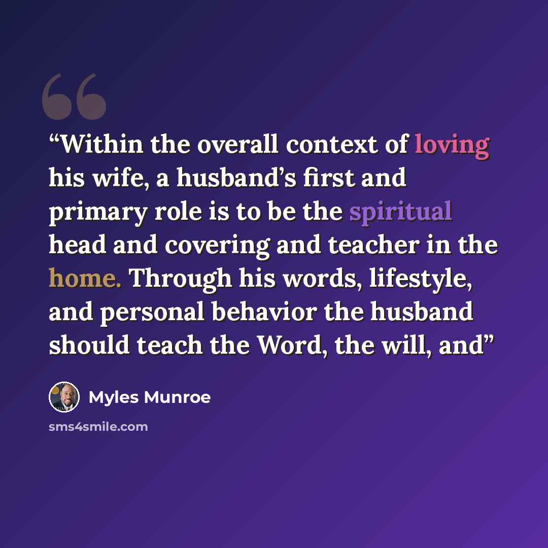 “Within the overall context of loving his wife, a husband’s first and primary role is to be the spiritual head and covering and teacher in the home. Through his words, lifestyle, and personal behavior the husband should teach the Word, the will, and” quote by Myles Munroe