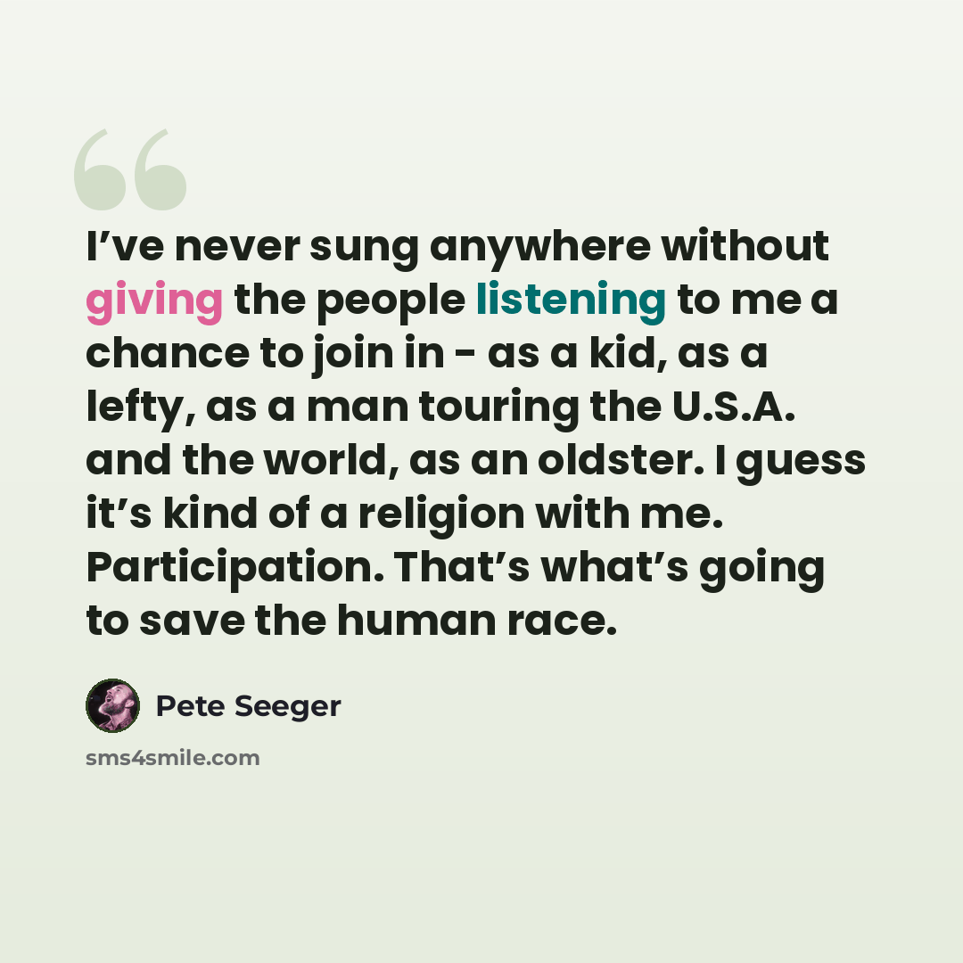 “I’ve never sung anywhere without giving the people listening to me a chance to join in - as a kid, as a lefty, as a man touring the U.S.A. and the world, as an oldster. I guess it’s kind of a religion with me. Participation. That’s what’s going to save the human race.” quote by Pete Seeger