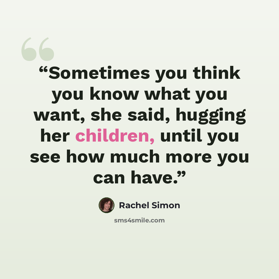 “Sometimes you think you know what you want, she said, hugging her children, until you see how much more you can have.” quote by Rachel Simon