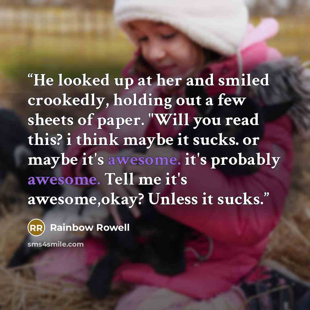 “He looked up at her and smiled crookedly, holding out a few sheets of paper. "Will you read this? i think maybe it sucks. or maybe it's awesome. it's probably awesome. Tell me it's awesome,okay? Unless it sucks.” quote by Rainbow Rowell
