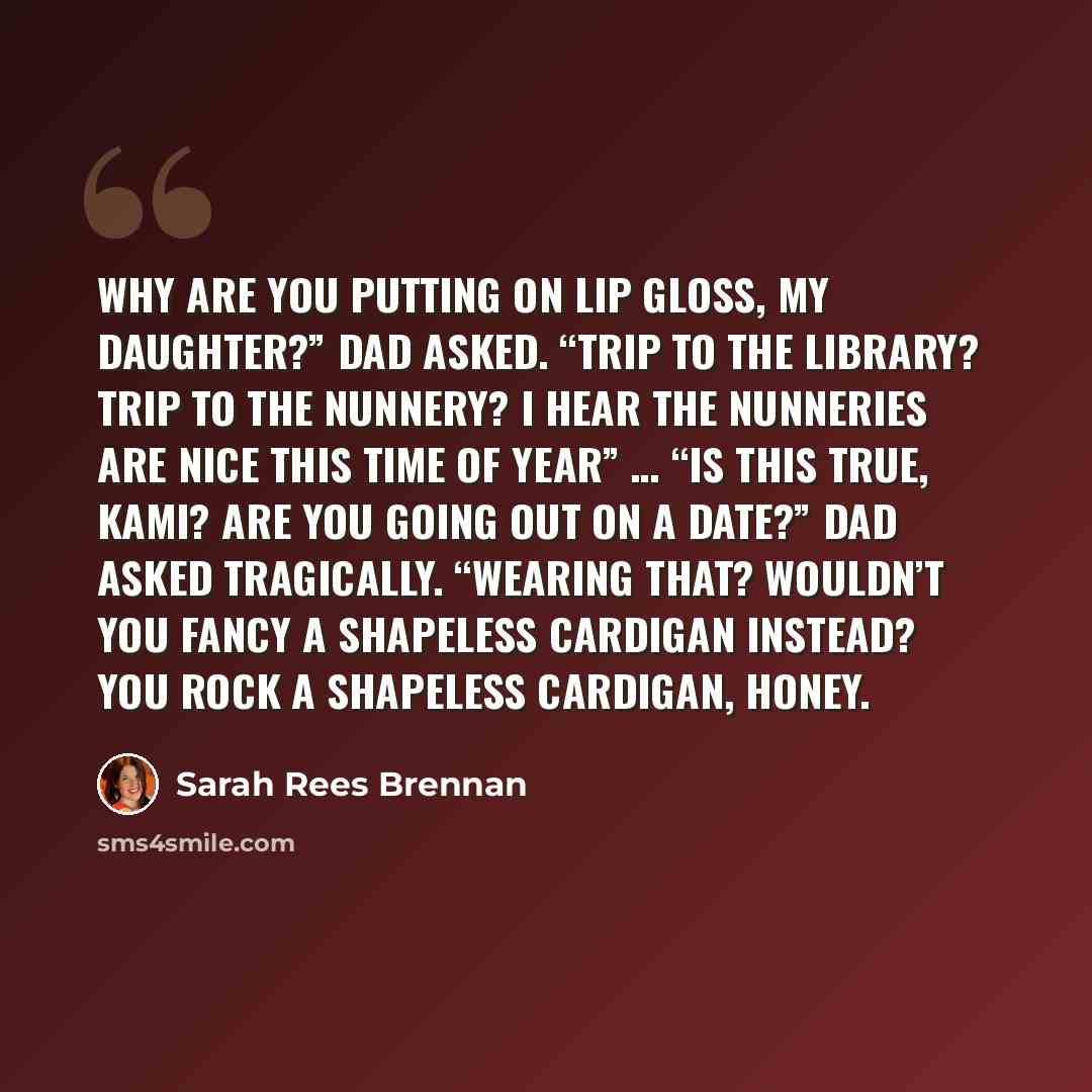 “Why are you putting on lip gloss, my daughter?” Dad asked. “Trip to the library? Trip to the nunnery? I hear the nunneries are nice this time of year” … “Is this true, Kami? Are you going out on a date?” Dad asked tragically. “Wearing that? Wouldn’t you fancy a shapeless cardigan instead? You rock…” quote by Sarah Rees Brennan