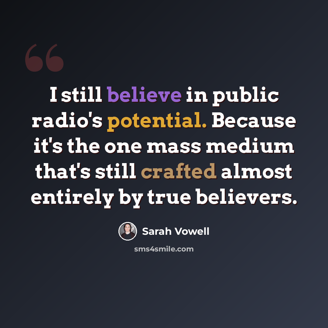 “I still believe in public radio's potential. Because it's the one mass medium that's still crafted almost entirely by true believers.” quote by Sarah Vowell