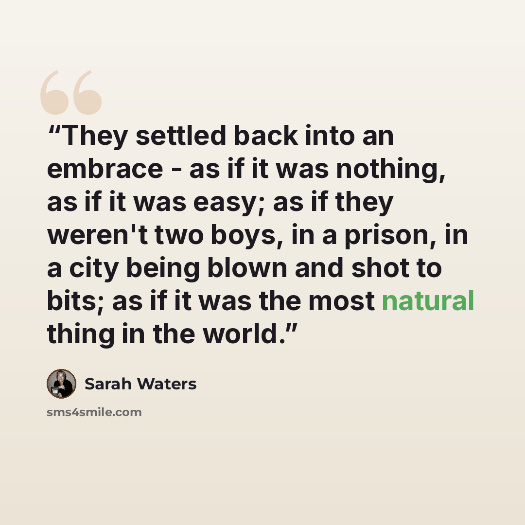 “They settled back into an embrace - as if it was nothing, as if it was easy; as if they weren't two boys, in a prison, in a city being blown and shot to bits; as if it was the most natural thing in the world.” quote by Sarah Waters