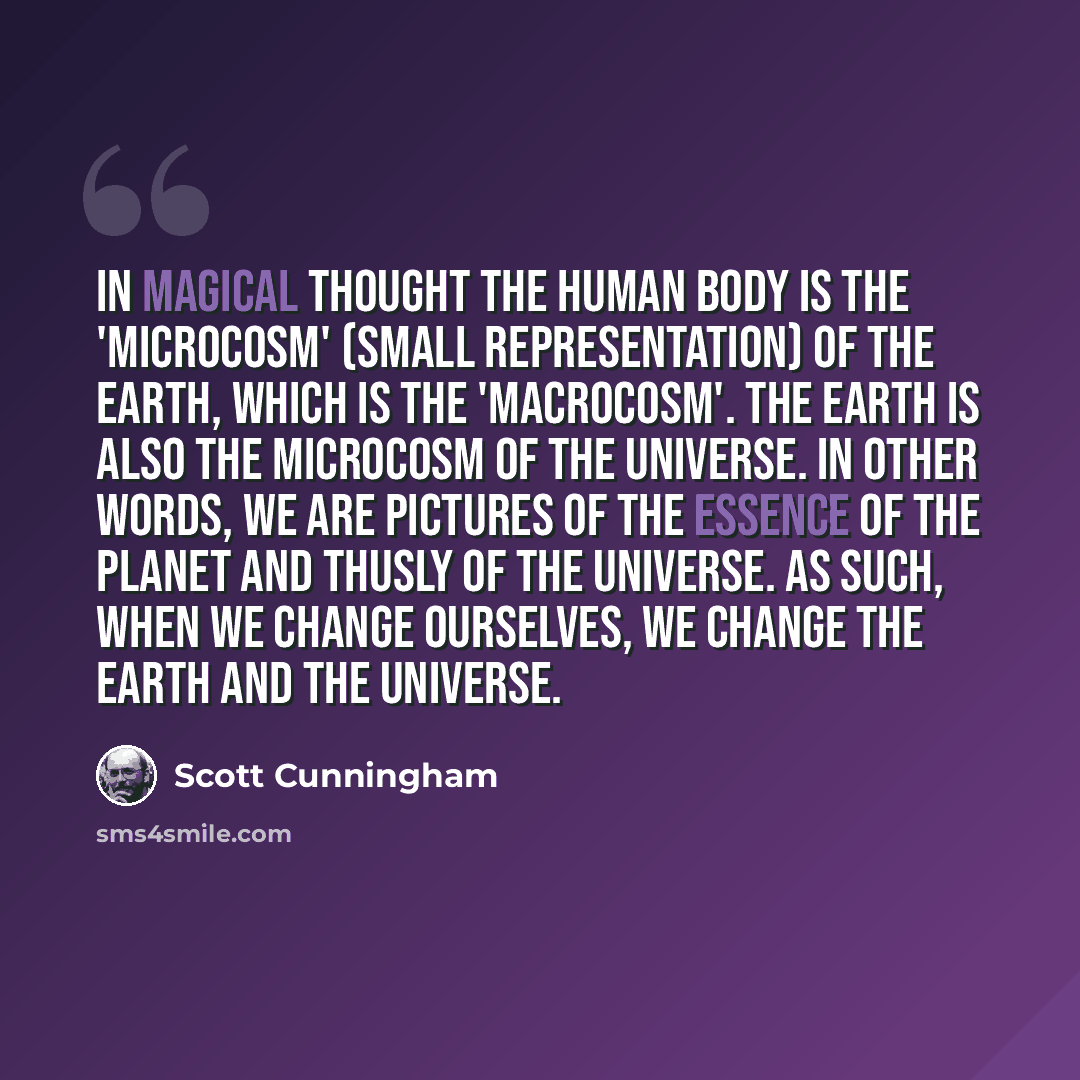 “In magical thought the human body is the 'microcosm' (small representation) of the Earth, which is the 'macrocosm'. The Earth is also the microcosm of the Universe. In other words, we are pictures of the essence of the planet and thusly of the universe. As such, when we change ourselves, we change…” quote by Scott Cunningham