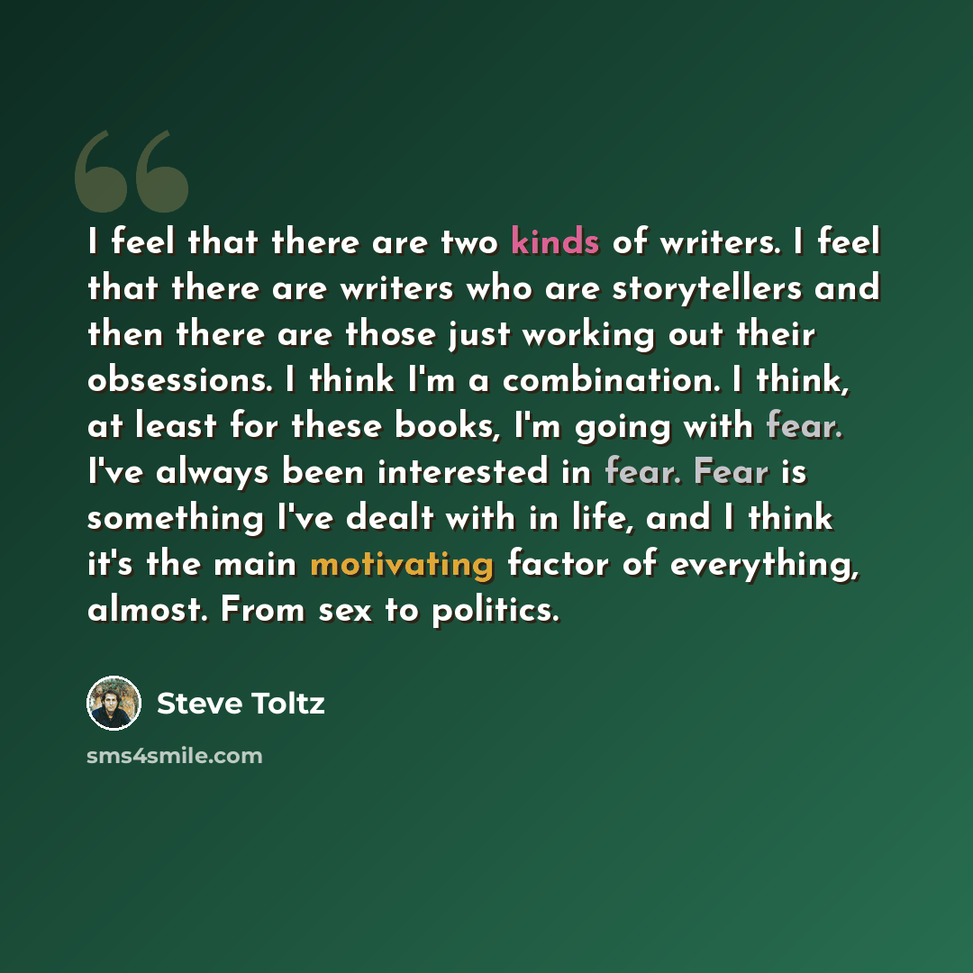 “I feel that there are two kinds of writers. I feel that there are writers who are storytellers and then there are those just working out their obsessions. I think I'm a combination. I think, at least for these books, I'm going with fear. I've always been interested in fear. Fear is something I've…” quote by Steve Toltz