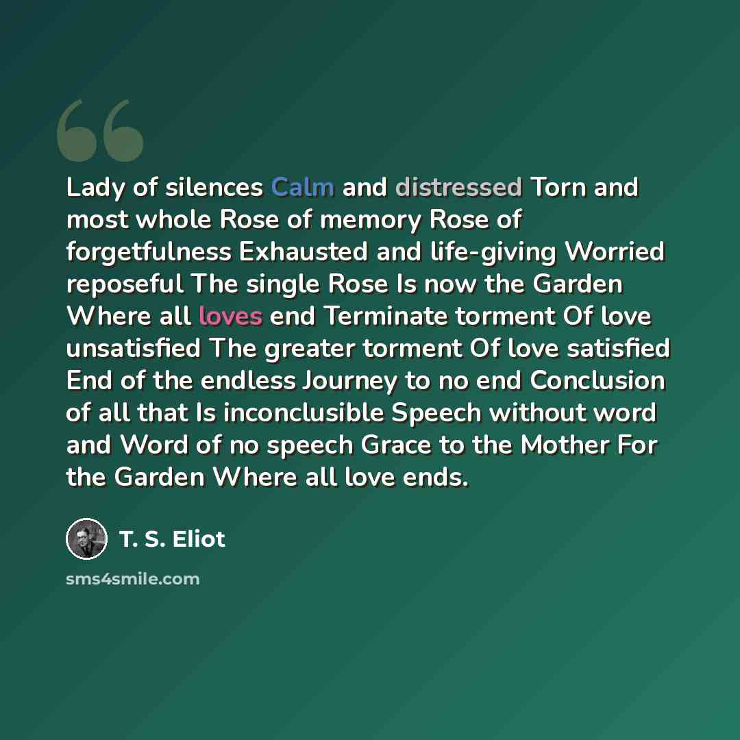 “Lady of silences Calm and distressed Torn and most whole Rose of memory Rose of forgetfulness Exhausted and life-giving Worried reposeful The single Rose Is now the Garden Where all loves end Terminate torment Of love unsatisfied The greater torment Of love satisfied End of the endless Journey to…” quote by T. S. Eliot