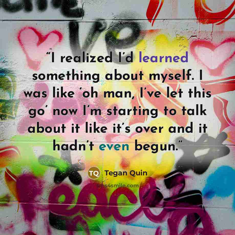“I realized I’d learned something about myself. I was like ‘oh man, I’ve let this go’ now I’m starting to talk about it like it’s over and it hadn’t even begun.” quote by Tegan Quin