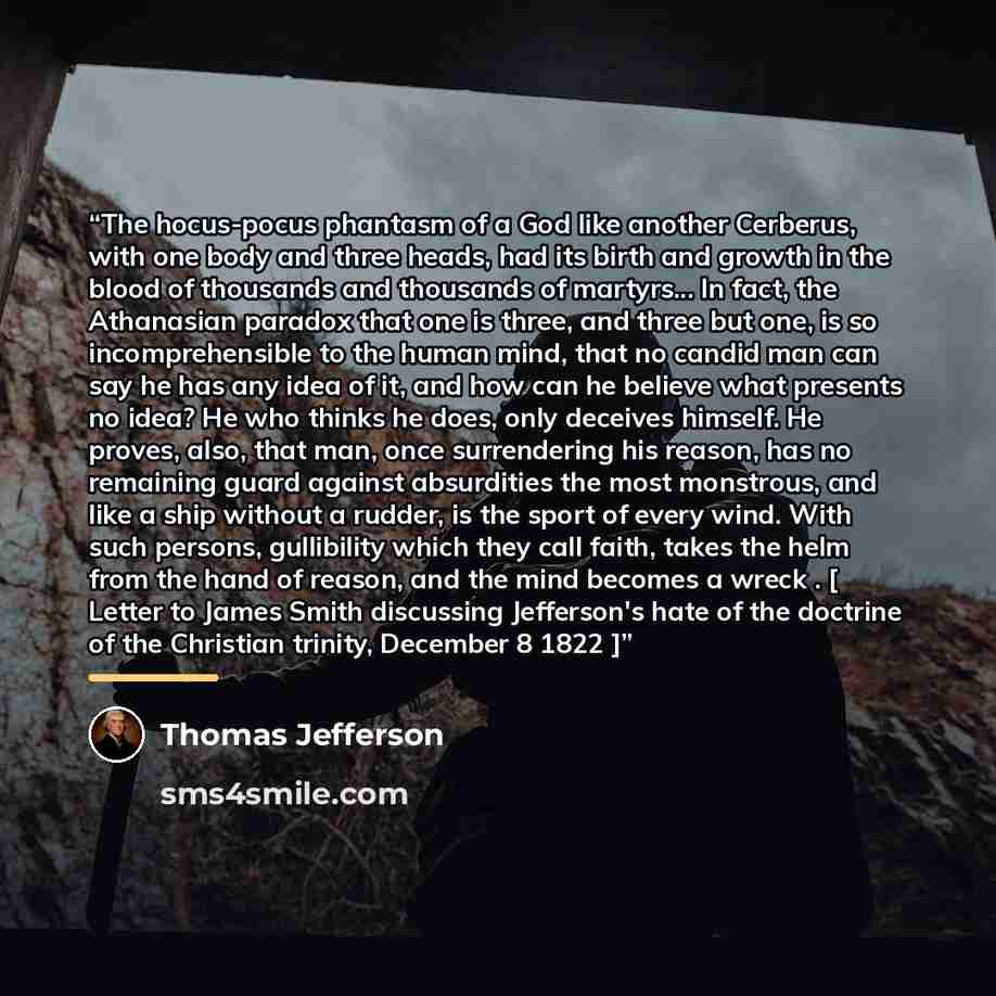 “The hocus-pocus phantasm of a God like another Cerberus, with one body and three heads, had its birth and growth in the blood of thousands and thousands of martyrs... In fact, the Athanasian paradox that one is three, and three but one, is so incomprehensible to the human mind, that no candid man…” quote by Thomas Jefferson