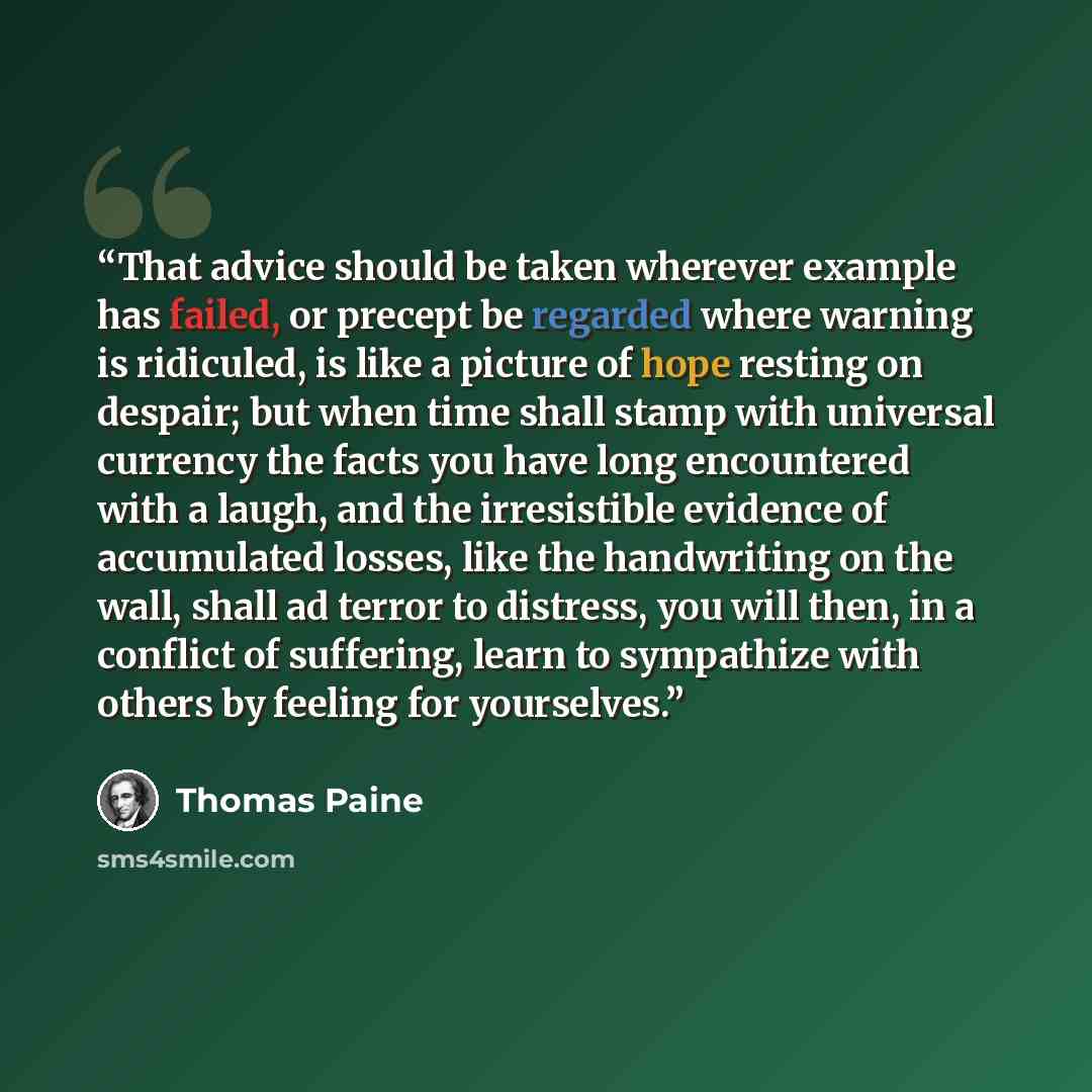 “That advice should be taken wherever example has failed, or precept be regarded where warning is ridiculed, is like a picture of hope resting on despair; but when time shall stamp with universal currency the facts you have long encountered with a laugh, and the irresistible evidence of accumulated…” quote by Thomas Paine