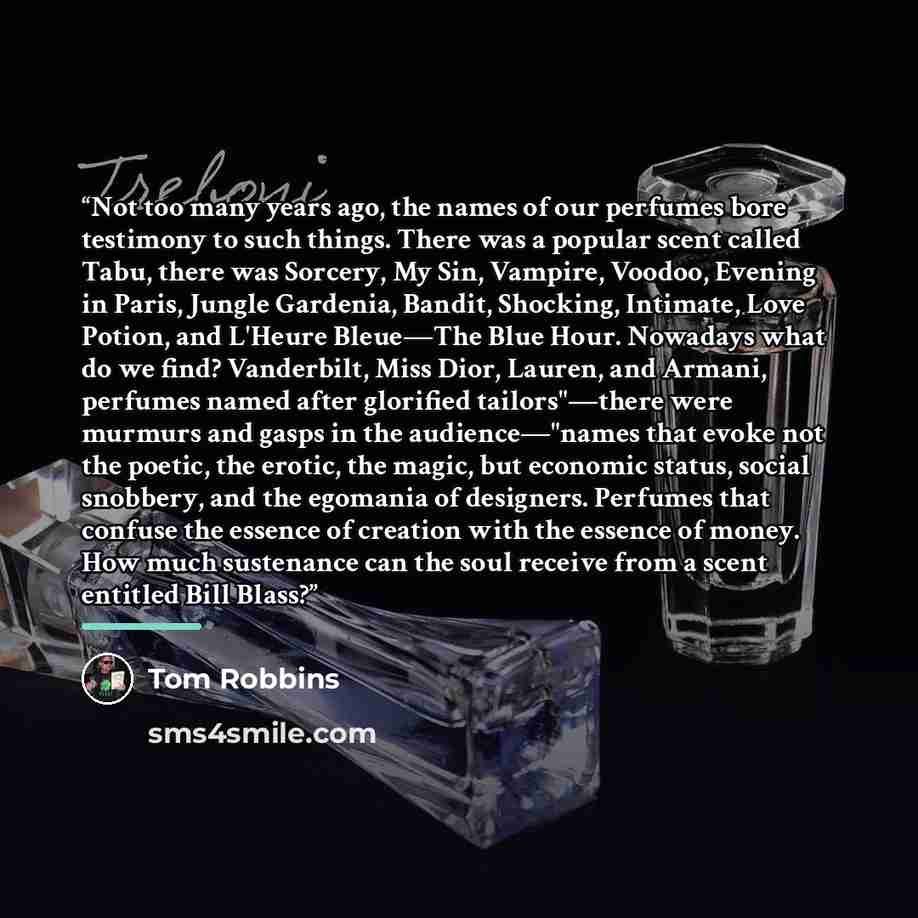 “Not too many years ago, the names of our perfumes bore testimony to such things. There was a popular scent called Tabu, there was Sorcery, My Sin, Vampire, Voodoo, Evening in Paris, Jungle Gardenia, Bandit, Shocking, Intimate, Love Potion, and L'Heure Bleue—The Blue Hour. Nowadays what do we find?…” quote by Tom Robbins