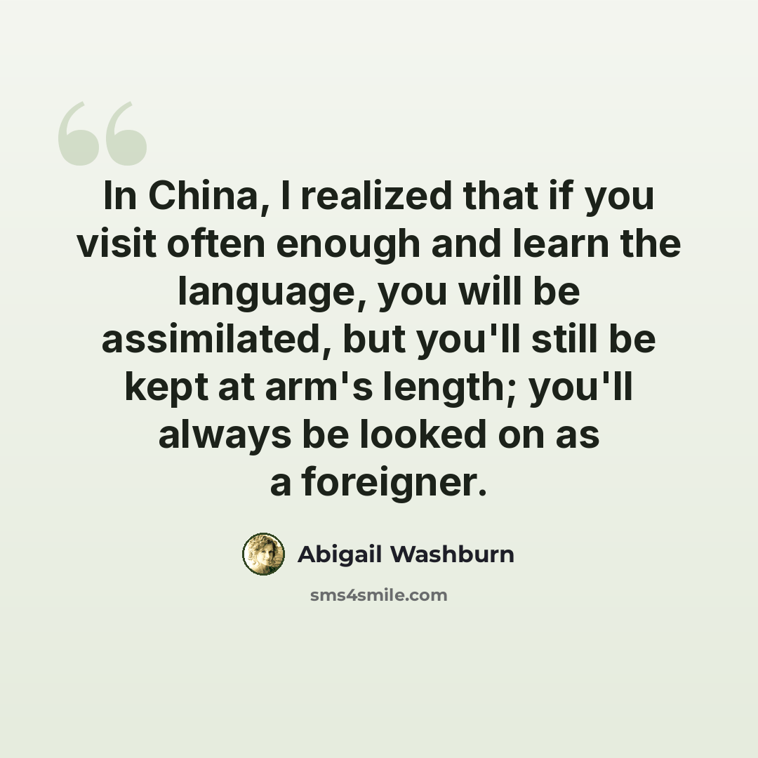 “In China, I realized that if you visit often enough and learn the language, you will be assimilated, but you'll still be kept at arm's length; you'll always be looked on as a foreigner.” quote by Abigail Washburn