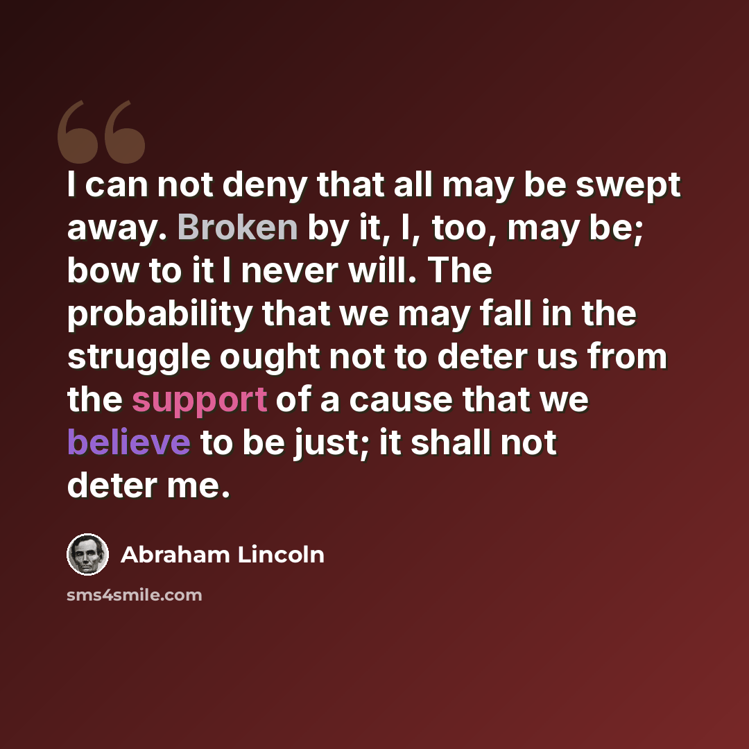 “I can not deny that all may be swept away. Broken by it, I, too, may be; bow to it I never will. The probability that we may fall in the struggle ought not to deter us from the support of a cause that we believe to be just; it shall not deter me.” quote by Abraham Lincoln