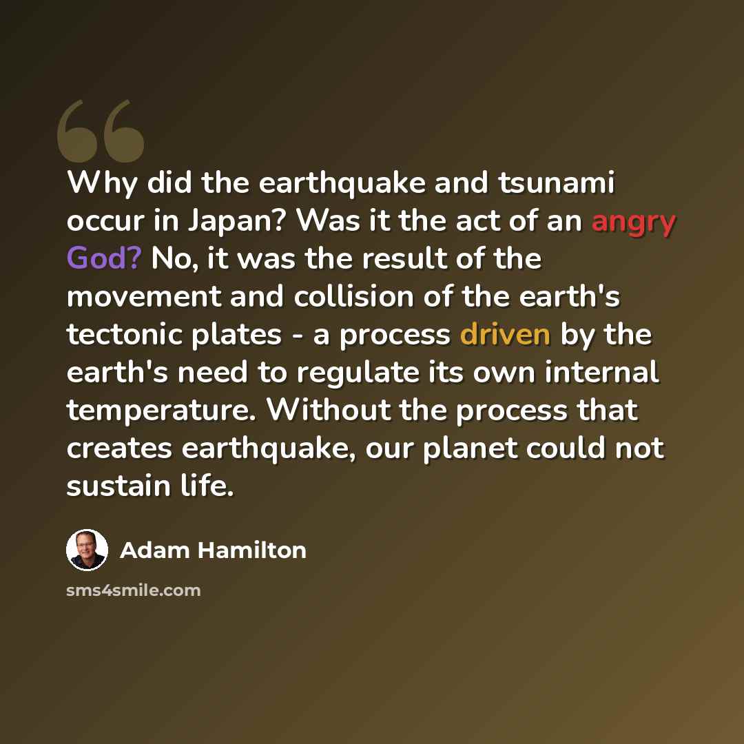“Why did the earthquake and tsunami occur in Japan? Was it the act of an angry God? No, it was the result of the movement and collision of the earth's tectonic plates - a process driven by the earth's need to regulate its own internal temperature. Without the process that creates earthquake, our…” quote by Adam Hamilton