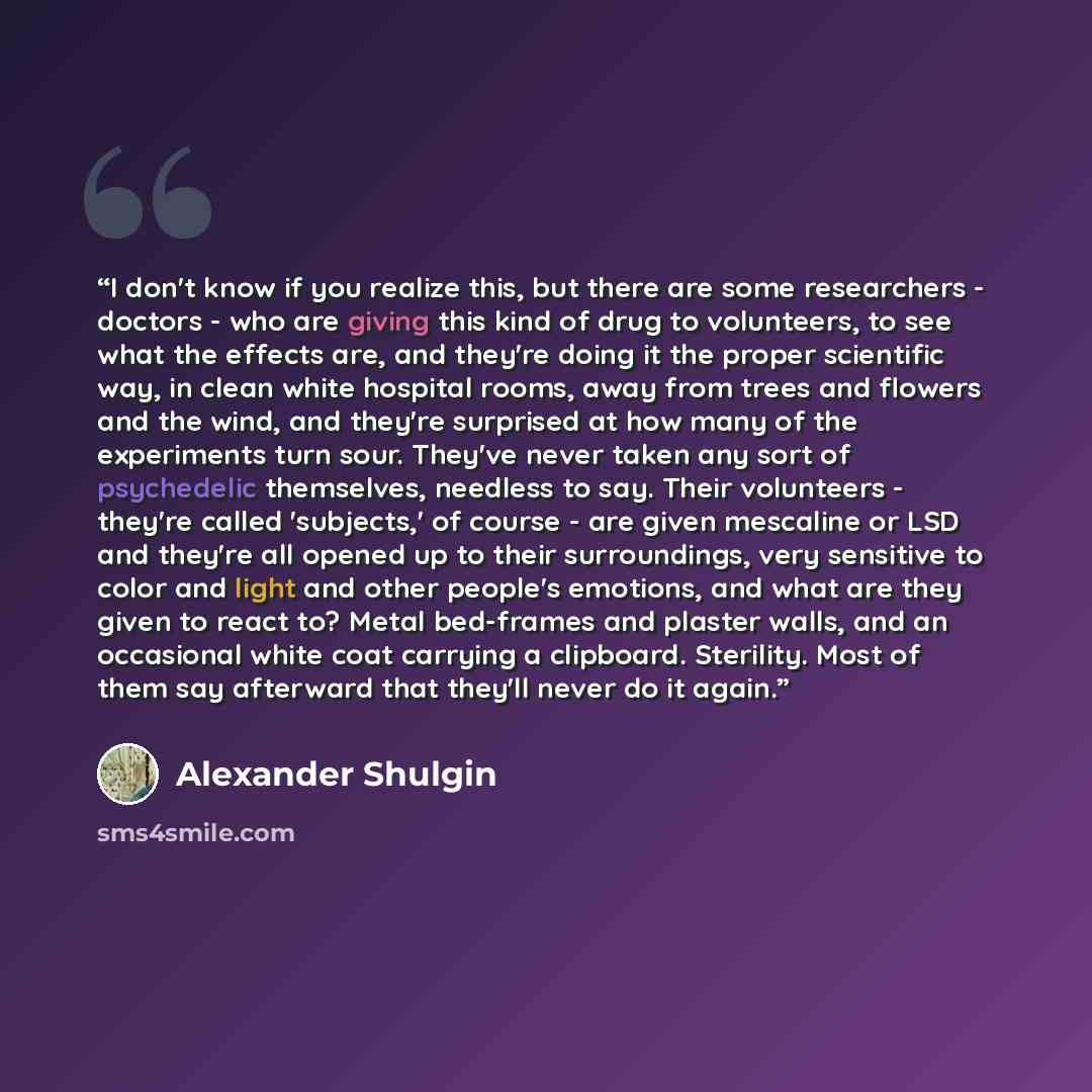“I don't know if you realize this, but there are some researchers - doctors - who are giving this kind of drug to volunteers, to see what the effects are, and they're doing it the proper scientific way, in clean white hospital rooms, away from trees and flowers and the wind, and they're surprised…” quote by Alexander Shulgin