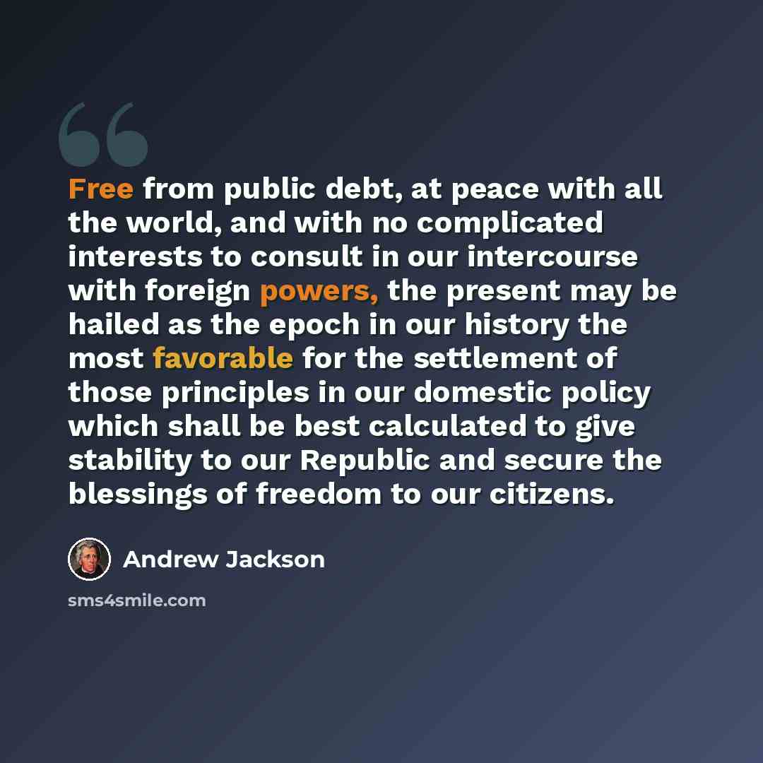 “Free from public debt, at peace with all the world, and with no complicated interests to consult in our intercourse with foreign powers, the present may be hailed as the epoch in our history the most favorable for the settlement of those principles in our domestic policy which shall be best…” quote by Andrew Jackson