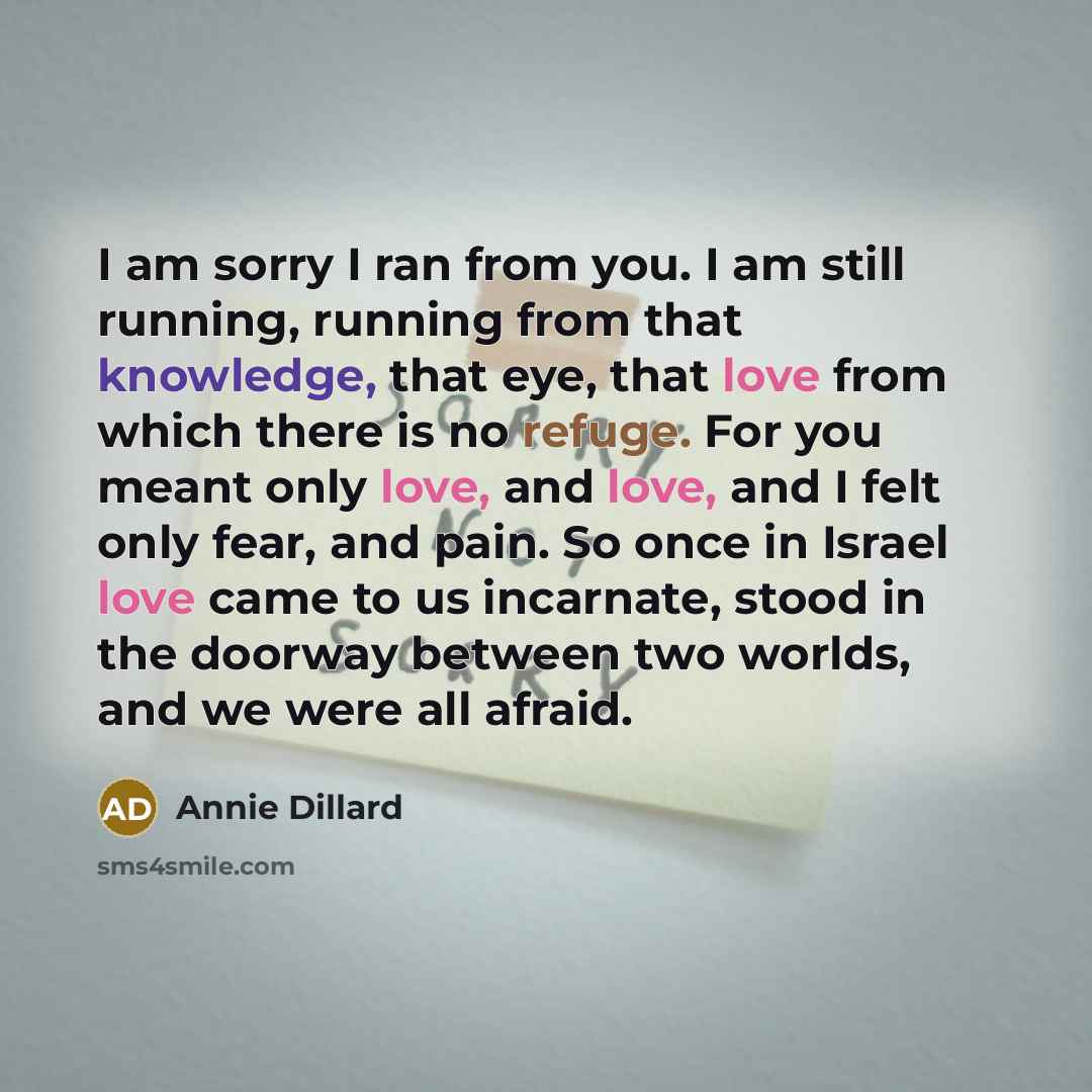 “I am sorry I ran from you. I am still running, running from that knowledge, that eye, that love from which there is no refuge. For you meant only love, and love, and I felt only fear, and pain. So once in Israel love came to us incarnate, stood in the doorway between two worlds, and we were all…” quote by Annie Dillard