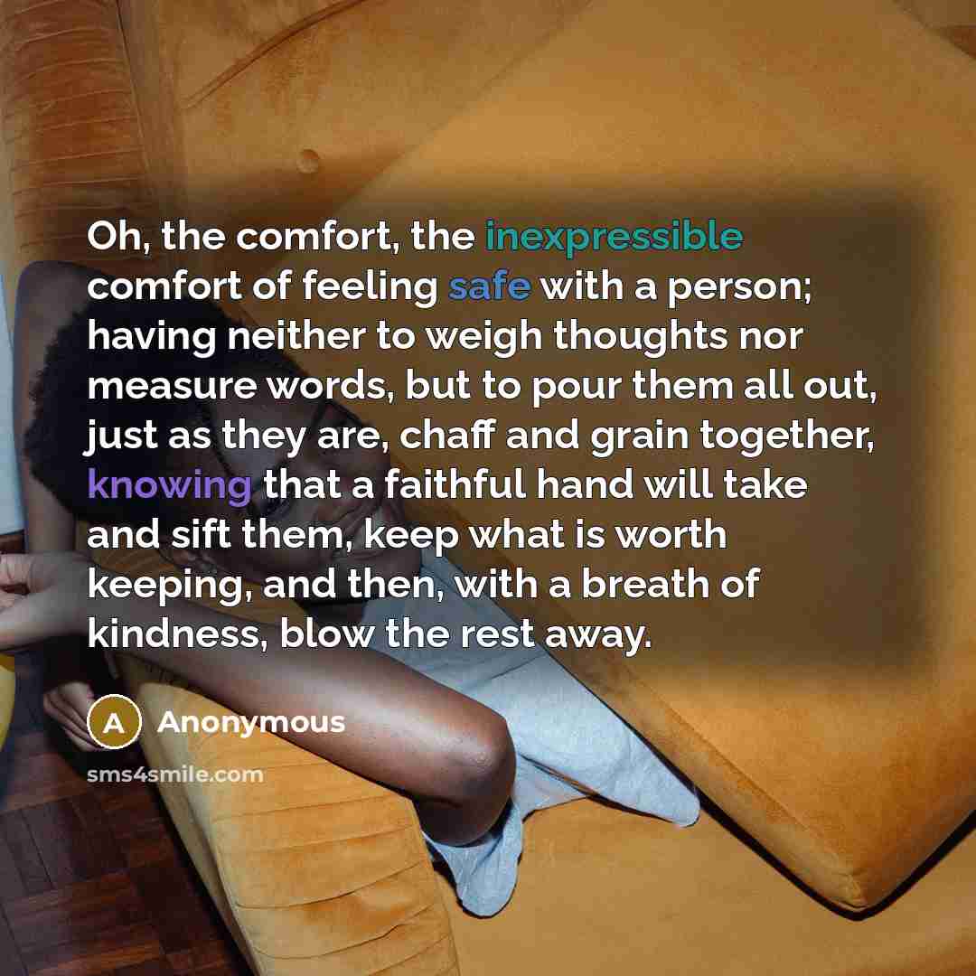 “Oh, the comfort, the inexpressible comfort of feeling safe with a person; having neither to weigh thoughts nor measure words, but to pour them all out, just as they are, chaff and grain together, knowing that a faithful hand will take and sift them, keep what is worth keeping, and then, with a…” quote by Anonymous