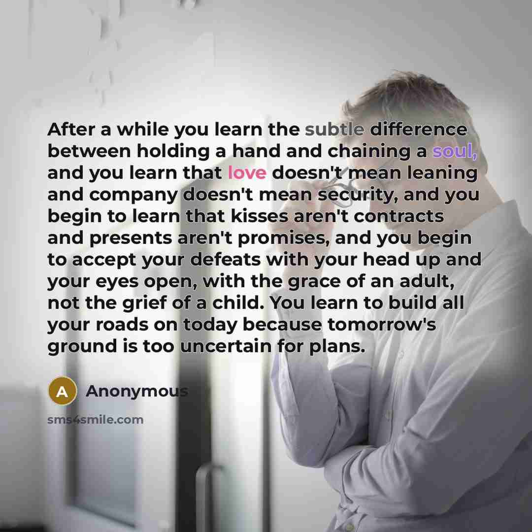 “After a while you learn the subtle difference between holding a hand and chaining a soul, and you learn that love doesn't mean leaning and company doesn't mean security, and you begin to learn that kisses aren't contracts and presents aren't promises, and you begin to accept your defeats with your…” quote by Anonymous