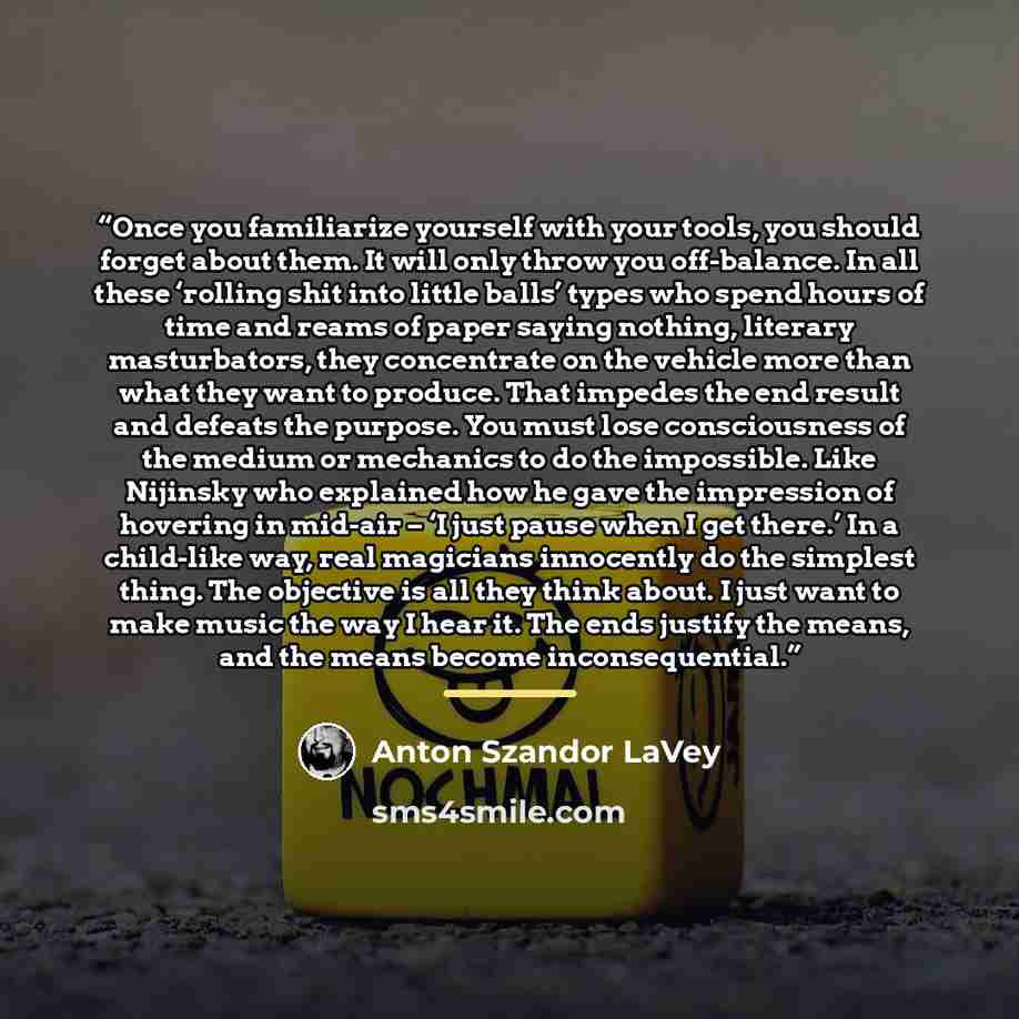 “Once you familiarize yourself with your tools, you should forget about them. It will only throw you off-balance. In all these ‘rolling shit into little balls’ types who spend hours of time and reams of paper saying nothing, literary masturbators, they concentrate on the vehicle more than what they…” quote by Anton Szandor LaVey