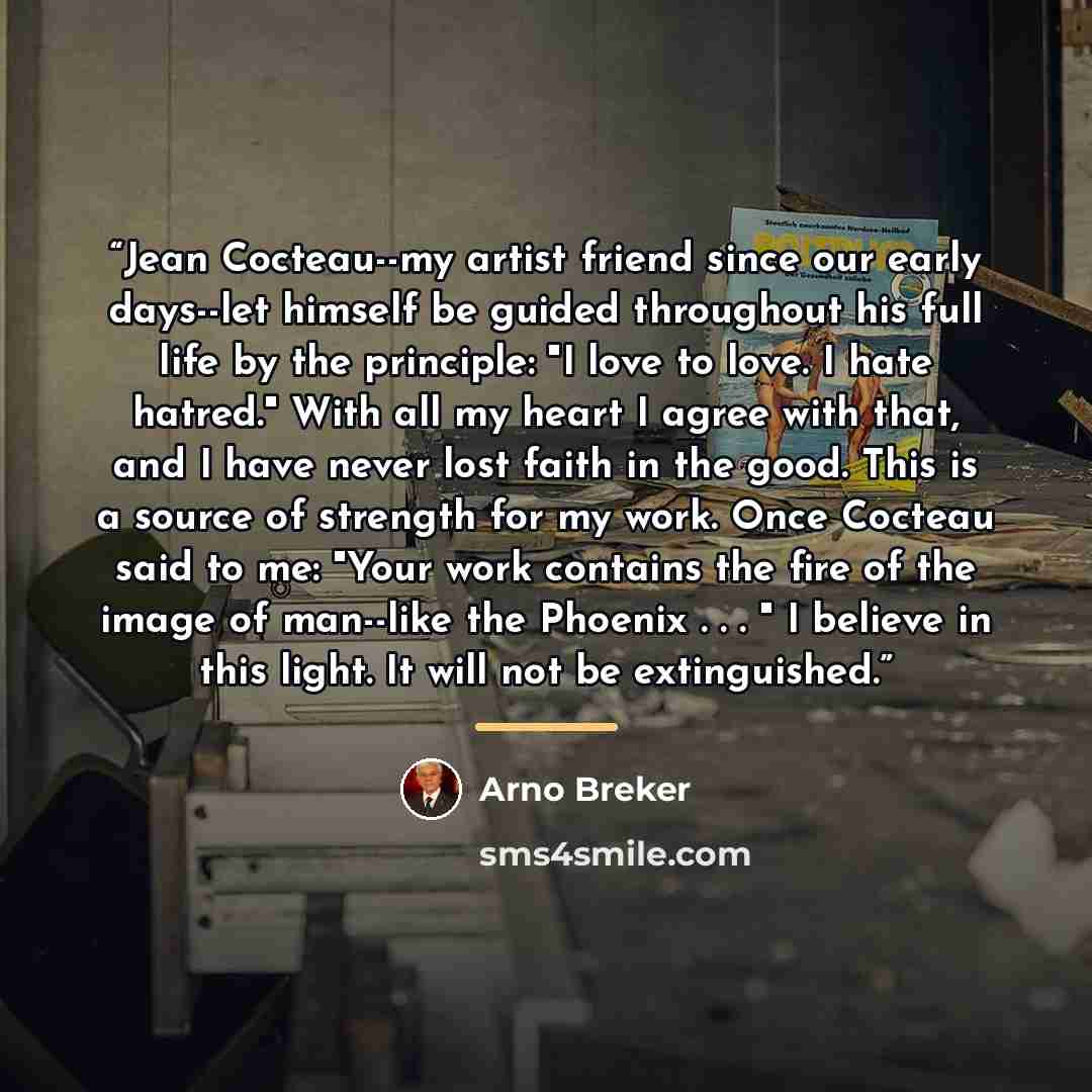 “Jean Cocteau--my artist friend since our early days--let himself be guided throughout his full life by the principle: "I love to love. I hate hatred." With all my heart I agree with that, and I have never lost faith in the good. This is a source of strength for my work. Once Cocteau said to me…” quote by Arno Breker