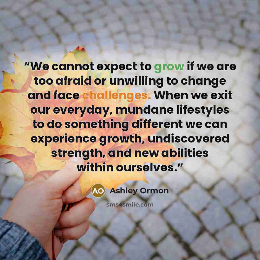 “We cannot expect to grow if we are too afraid or unwilling to change and face challenges. When we exit our everyday, mundane lifestyles to do something different we can experience growth, undiscovered strength, and new abilities within ourselves.” quote by Ashley Ormon