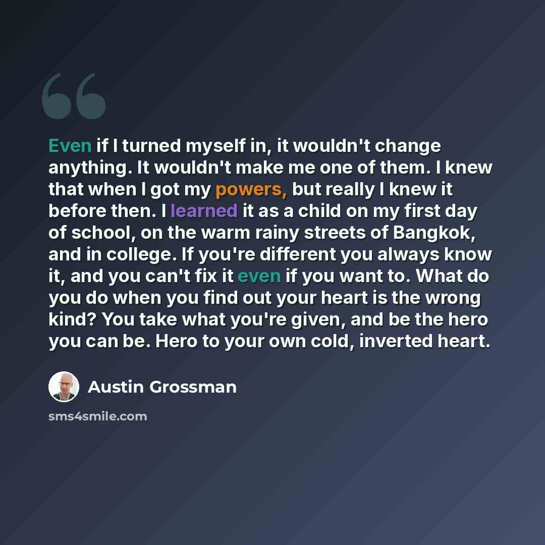 “Even if I turned myself in, it wouldn't change anything. It wouldn't make me one of them. I knew that when I got my powers, but really I knew it before then. I learned it as a child on my first day of school, on the warm rainy streets of Bangkok, and in college. If you're different you always know…” quote by Austin Grossman