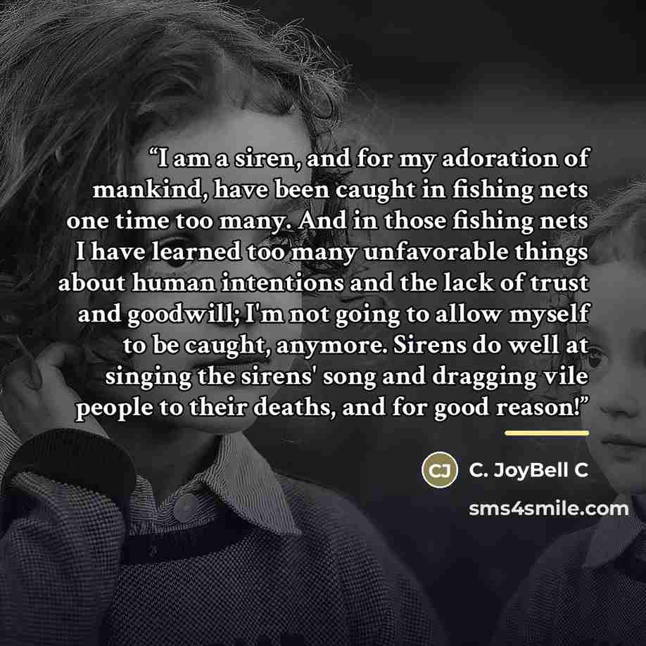 “I am a siren, and for my adoration of mankind, have been caught in fishing nets one time too many. And in those fishing nets I have learned too many unfavorable things about human intentions and the lack of trust and goodwill; I'm not going to allow myself to be caught, anymore. Sirens do well at…” quote by C. JoyBell C