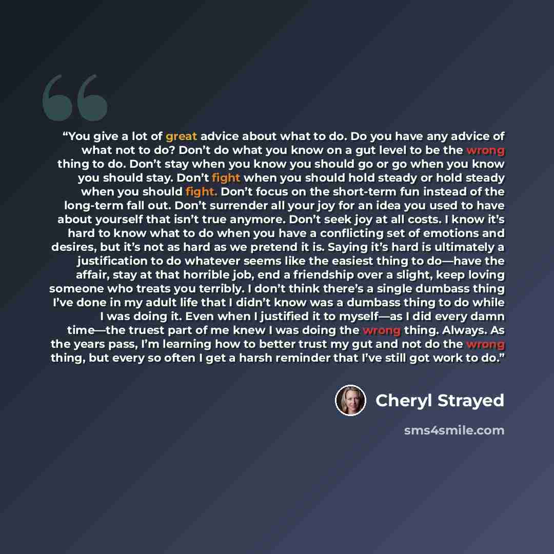 “You give a lot of great advice about what to do. Do you have any advice of what not to do? Don’t do what you know on a gut level to be the wrong thing to do. Don’t stay when you know you should go or go when you know you should stay. Don’t fight when you should hold steady or hold steady when you…” quote by Cheryl Strayed