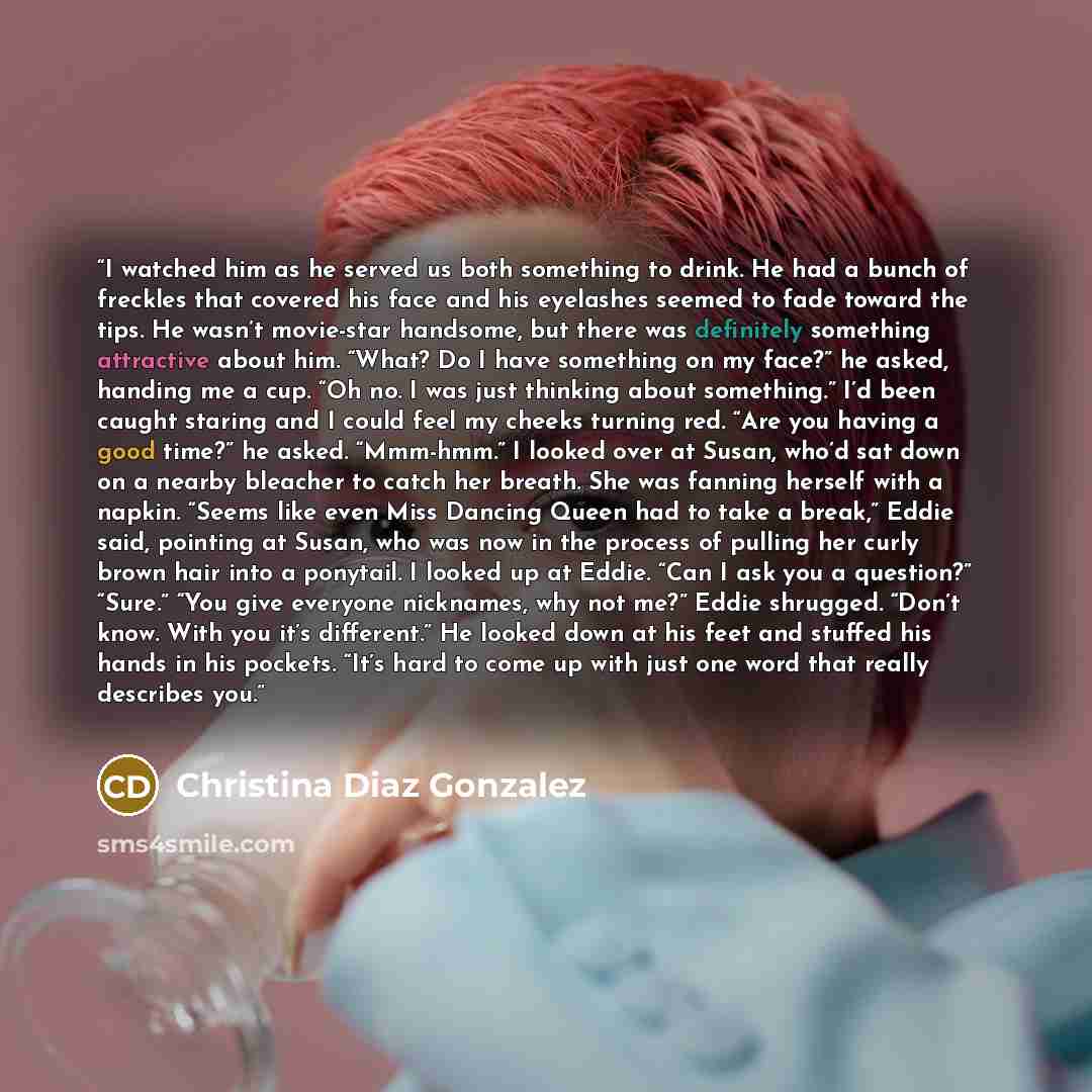 “I watched him as he served us both something to drink. He had a bunch of freckles that covered his face and his eyelashes seemed to fade toward the tips. He wasn’t movie-star handsome, but there was definitely something attractive about him. “What? Do I have something on my face?” he asked…” quote by Christina Diaz Gonzalez