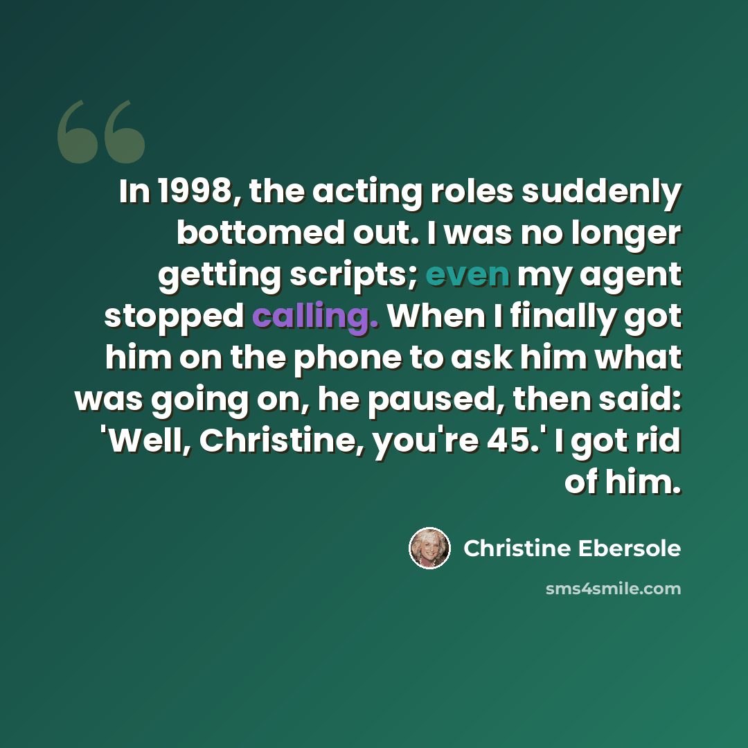 “In 1998, the acting roles suddenly bottomed out. I was no longer getting scripts; even my agent stopped calling. When I finally got him on the phone to ask him what was going on, he paused, then said: 'Well, Christine, you're 45.' I got rid of him.” quote by Christine Ebersole