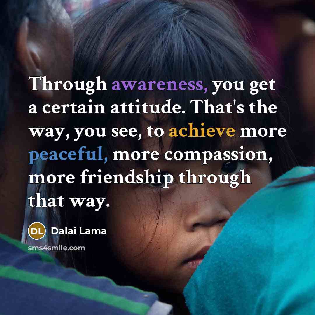 “Through awareness, you get a certain attitude. That's the way, you see, to achieve more peaceful, more compassion, more friendship through that way.” quote by Dalai Lama