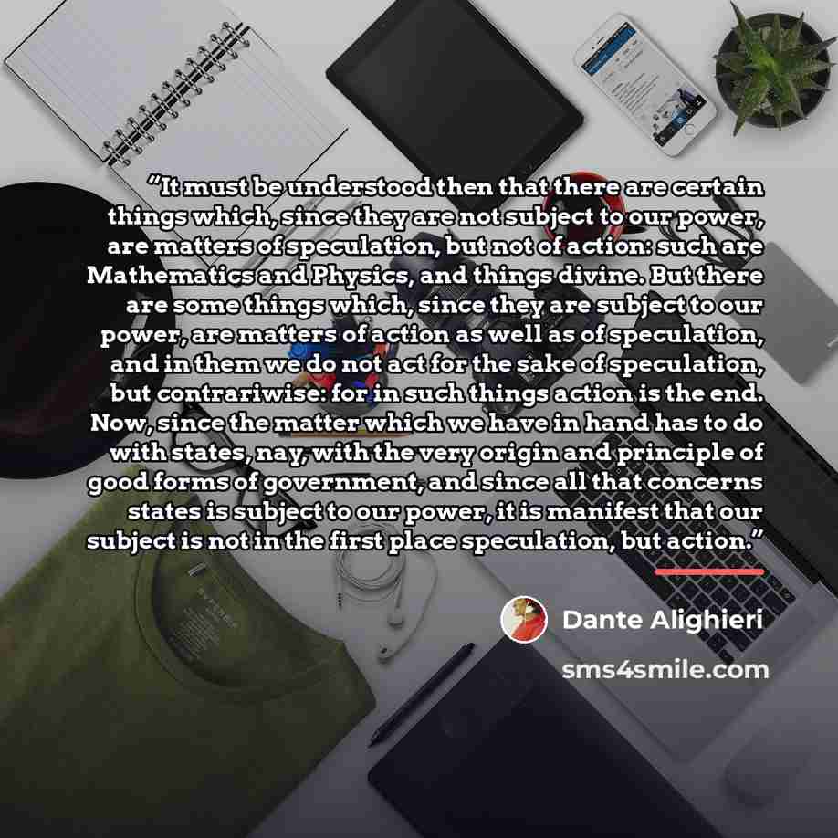 “It must be understood then that there are certain things which, since they are not subject to our power, are matters of speculation, but not of action: such are Mathematics and Physics, and things divine. But there are some things which, since they are subject to our power, are matters of action…” quote by Dante Alighieri