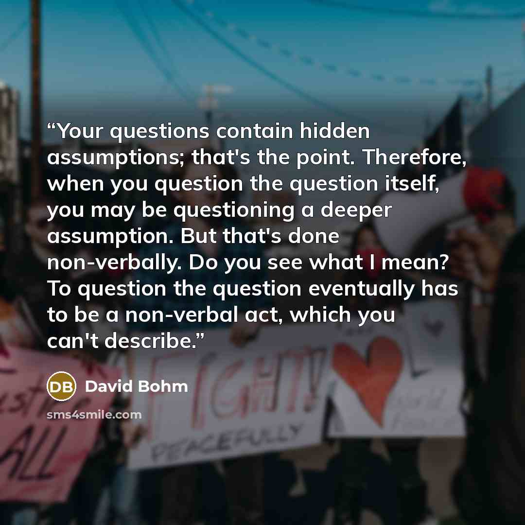 “Your questions contain hidden assumptions; that's the point. Therefore, when you question the question itself, you may be questioning a deeper assumption. But that's done non-verbally. Do you see what I mean? To question the question eventually has to be a non-verbal act, which you can't describe.” quote by David Bohm