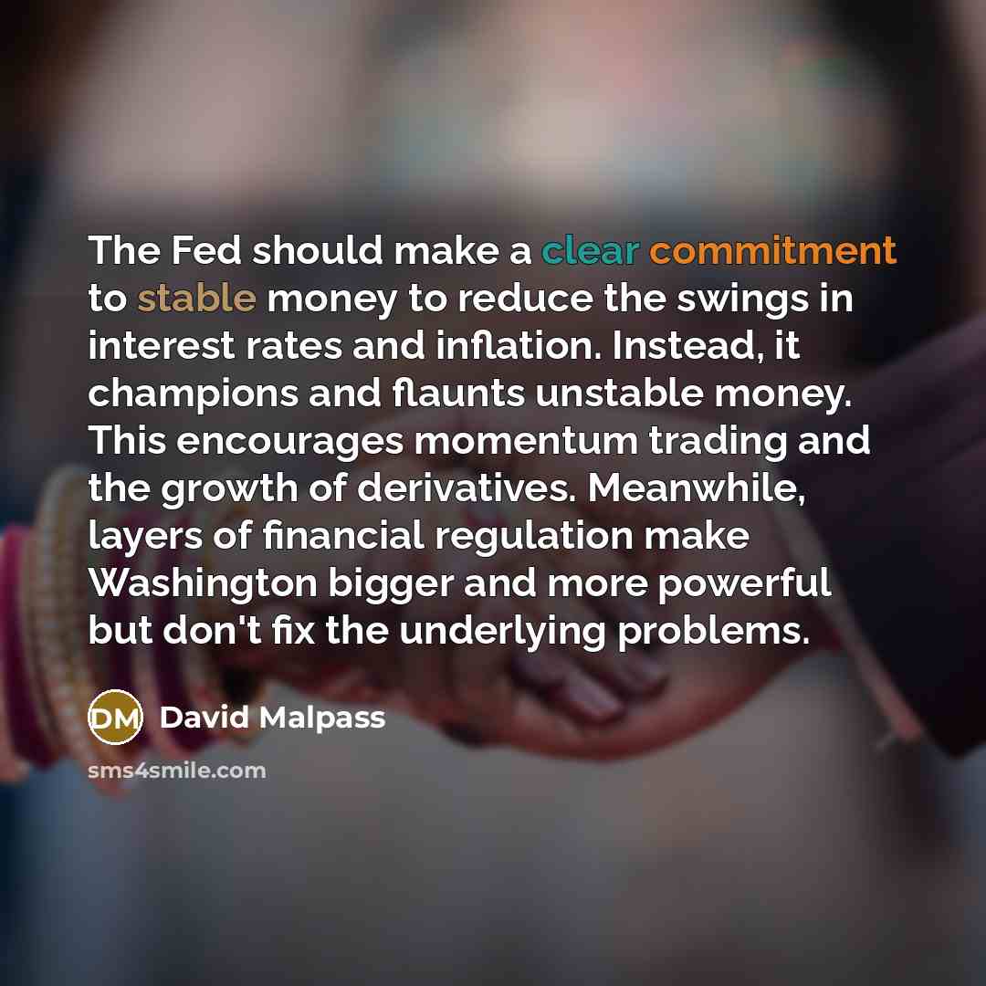 “The Fed should make a clear commitment to stable money to reduce the swings in interest rates and inflation. Instead, it champions and flaunts unstable money. This encourages momentum trading and the growth of derivatives. Meanwhile, layers of financial regulation make Washington bigger and more…” quote by David Malpass
