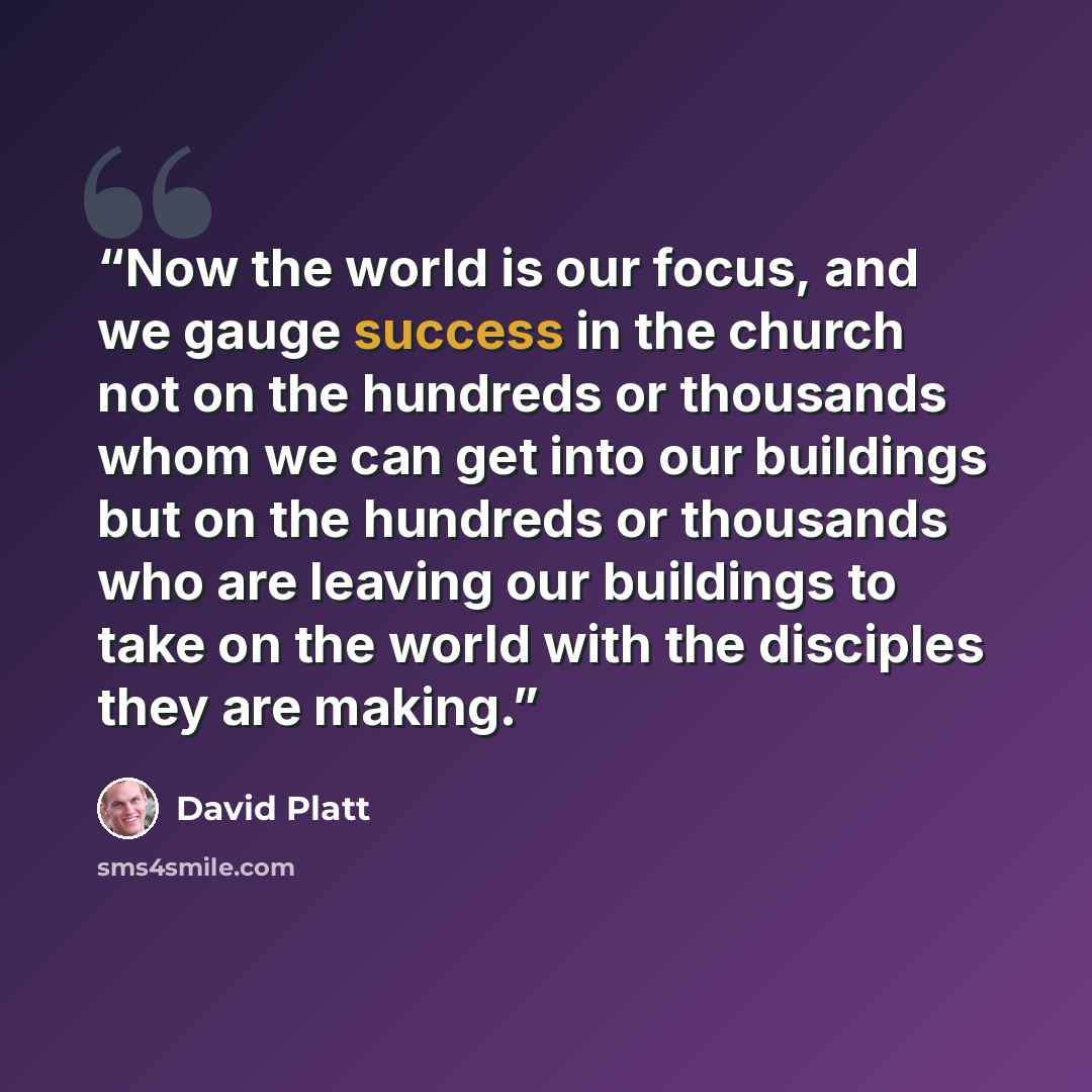 “Now the world is our focus, and we gauge success in the church not on the hundreds or thousands whom we can get into our buildings but on the hundreds or thousands who are leaving our buildings to take on the world with the disciples they are making.” quote by David Platt