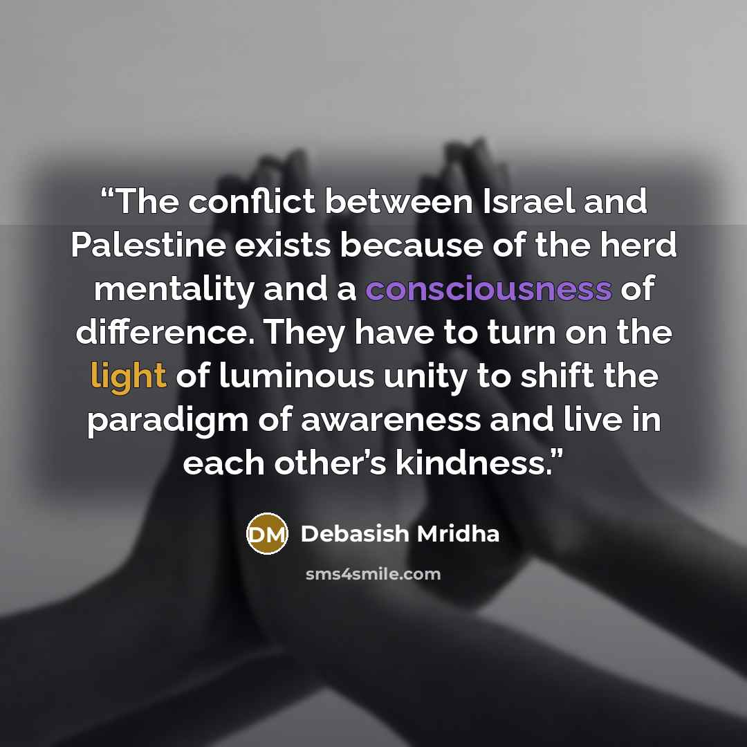 “The conflict between Israel and Palestine exists because of the herd mentality and a consciousness of difference. They have to turn on the light of luminous unity to shift the paradigm of awareness and live in each other’s kindness.” quote by Debasish Mridha