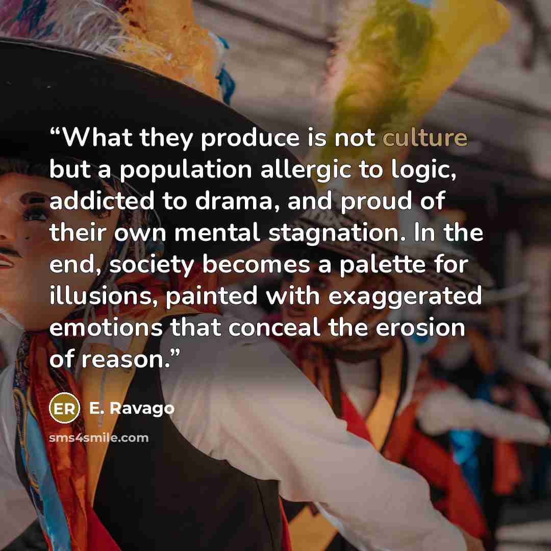 “What they produce is not culture but a population allergic to logic, addicted to drama, and proud of their own mental stagnation. In the end, society becomes a palette for illusions, painted with exaggerated emotions that conceal the erosion of reason.” quote by E. Ravago