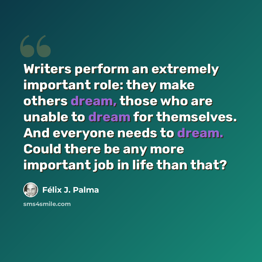 “Writers perform an extremely important role: they make others dream, those who are unable to dream for themselves. And everyone needs to dream. Could there be any more important job in life than that?” quote by Félix J. Palma
