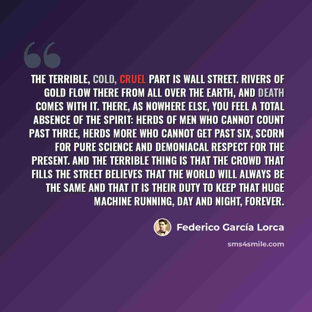 “The terrible, cold, cruel part is Wall Street. Rivers of gold flow there from all over the earth, and death comes with it. There, as nowhere else, you feel a total absence of the spirit: herds of men who cannot count past three, herds more who cannot get past six, scorn for pure science and…” quote by Federico Garcia Lorca