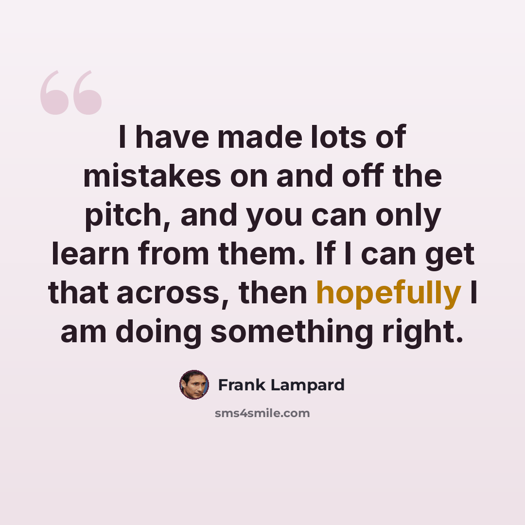 “I have made lots of mistakes on and off the pitch, and you can only learn from them. If I can get that across, then hopefully I am doing something right.” quote by Frank Lampard