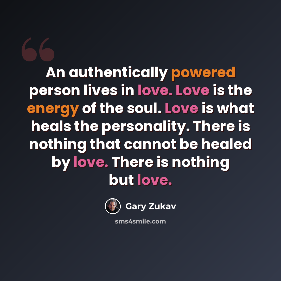 “An authentically powered person lives in love. Love is the energy of the soul. Love is what heals the personality. There is nothing that cannot be healed by love. There is nothing but love.” quote by Gary Zukav