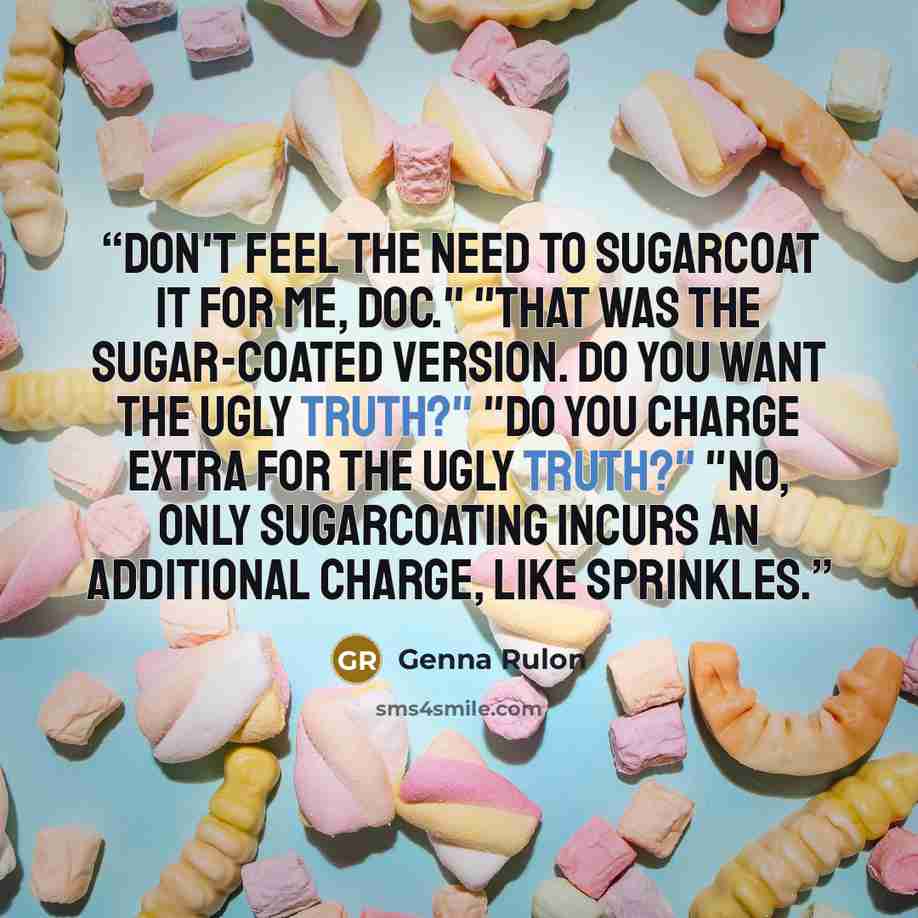 “Don't feel the need to sugarcoat it for me, Doc." "That was the sugar-coated version. DO you want the ugly truth?" "Do you charge extra for the ugly truth?" "No, only sugarcoating incurs an additional charge, like sprinkles.” quote by Genna Rulon