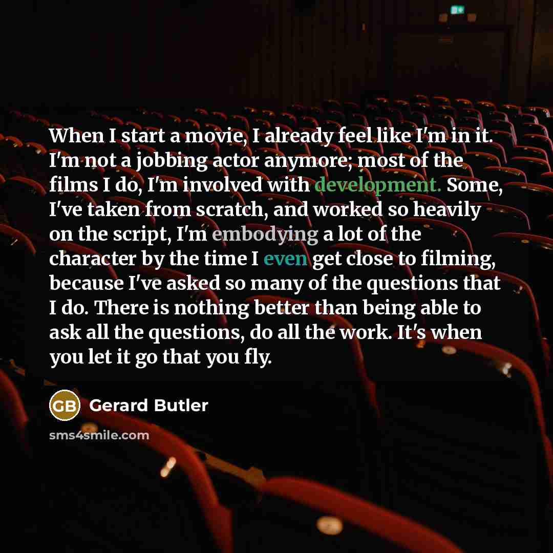 “When I start a movie, I already feel like I'm in it. I'm not a jobbing actor anymore; most of the films I do, I'm involved with development. Some, I've taken from scratch, and worked so heavily on the script, I'm embodying a lot of the character by the time I even get close to filming, because…” quote by Gerard Butler