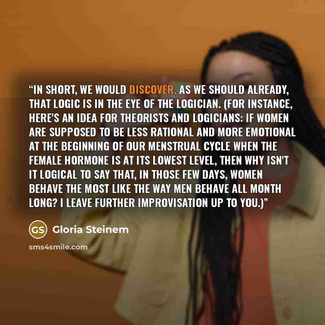 “In short, we would discover, as we should already, that logic is in the eye of the logician. (For instance, here's an idea for theorists and logicians: if women are supposed to be less rational and more emotional at the beginning of our menstrual cycle when the female hormone is at its lowest…” quote by Gloria Steinem