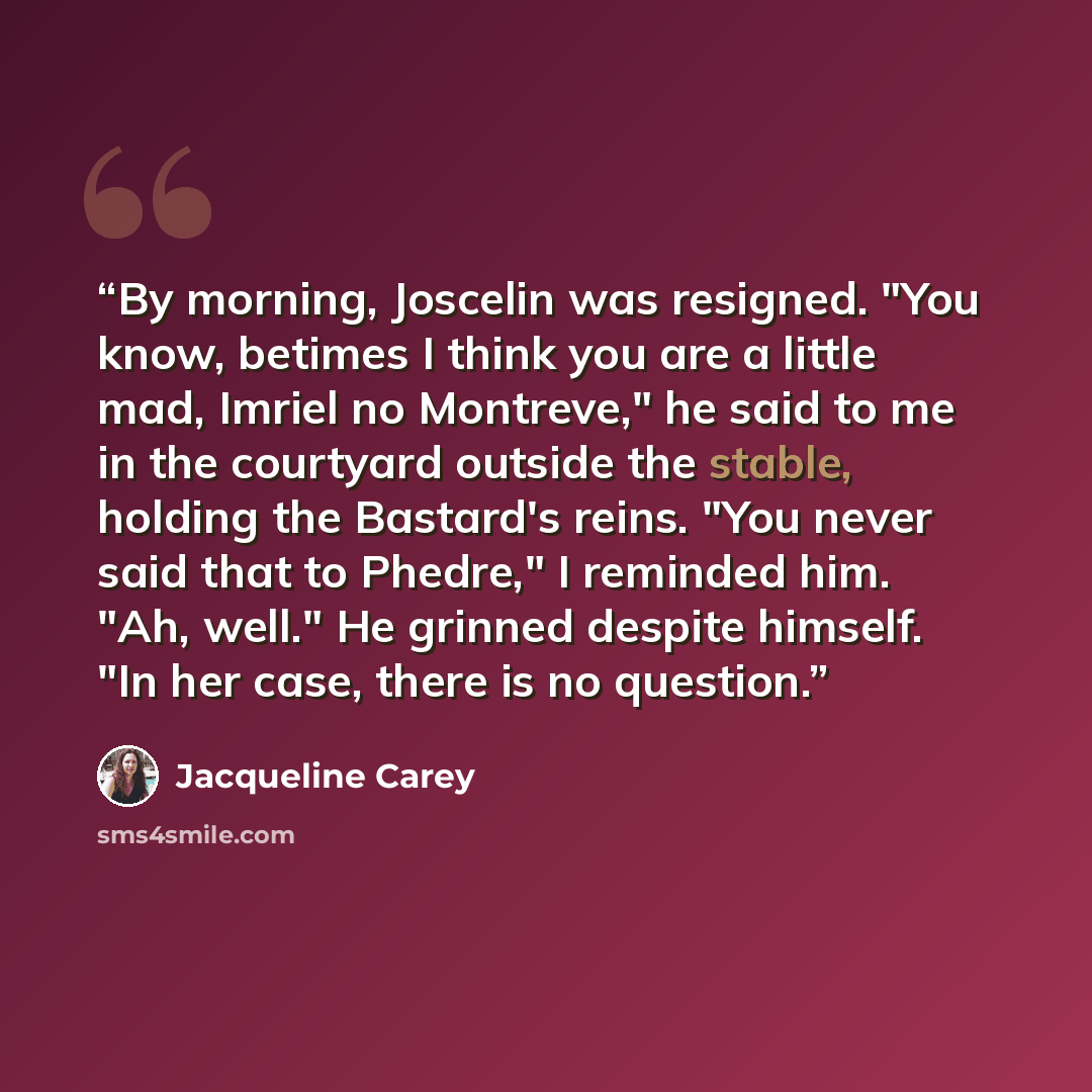 “By morning, Joscelin was resigned. "You know, betimes I think you are a little mad, Imriel no Montreve," he said to me in the courtyard outside the stable, holding the Bastard's reins. "You never said that to Phedre," I reminded him. "Ah, well." He grinned despite himself. "In her case, there is…” quote by Jacqueline Carey