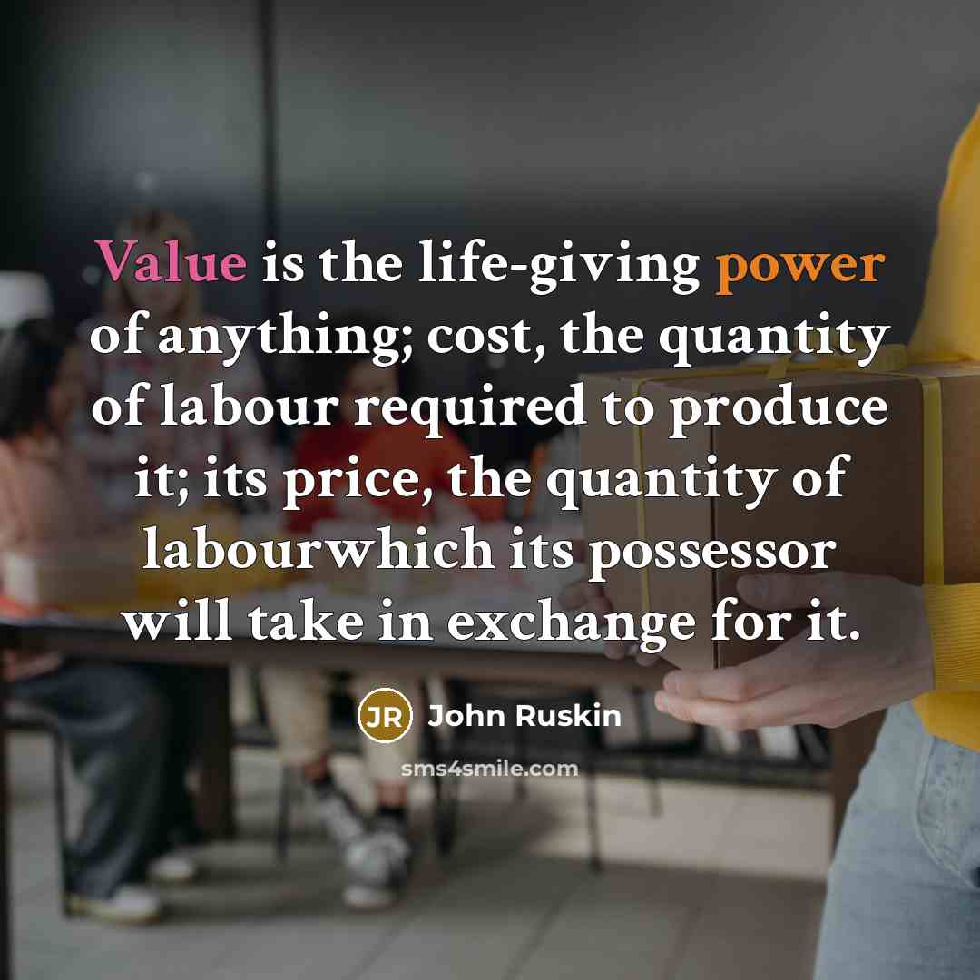 “Value is the life-giving power of anything; cost, the quantity of labour required to produce it; its price, the quantity of labourwhich its possessor will take in exchange for it.” quote by John Ruskin