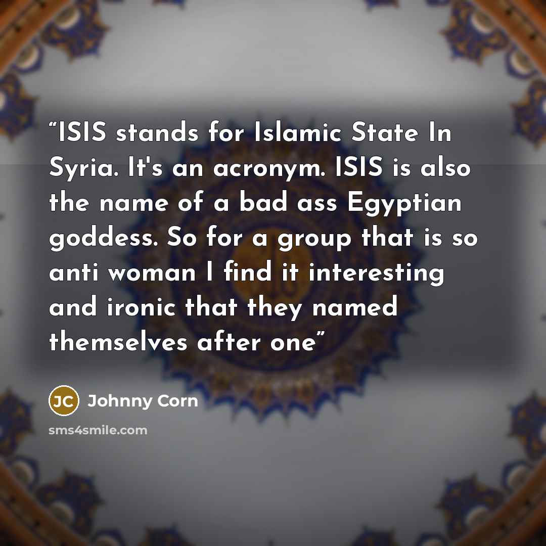 “ISIS stands for Islamic State In Syria. It's an acronym. ISIS is also the name of a bad ass Egyptian goddess. So for a group that is so anti woman I find it interesting and ironic that they named themselves after one” quote by Johnny Corn