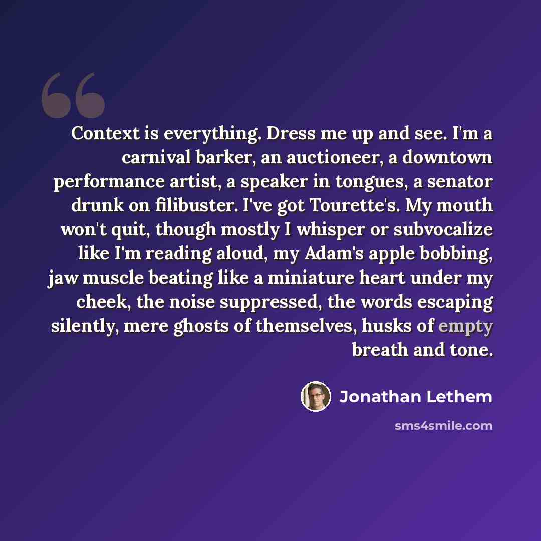 “Context is everything. Dress me up and see. I'm a carnival barker, an auctioneer, a downtown performance artist, a speaker in tongues, a senator drunk on filibuster. I've got Tourette's. My mouth won't quit, though mostly I whisper or subvocalize like I'm reading aloud, my Adam's apple bobbing…” quote by Jonathan Lethem