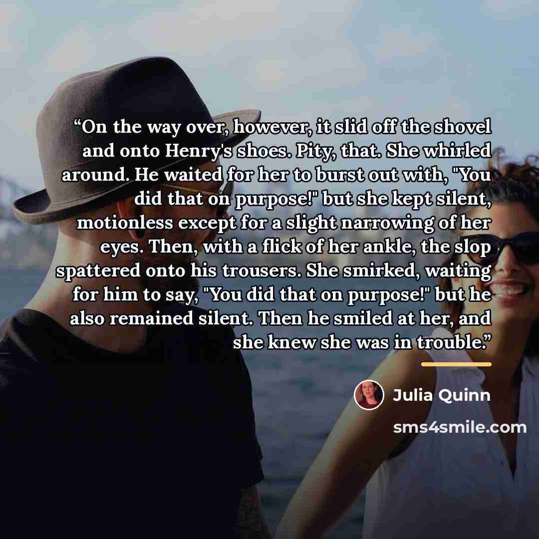 “On the way over, however, it slid off the shovel and onto Henry's shoes. Pity, that. She whirled around. He waited for her to burst out with, "You did that on purpose!" but she kept silent, motionless except for a slight narrowing of her eyes. Then, with a flick of her ankle, the slop spattered…” quote by Julia Quinn