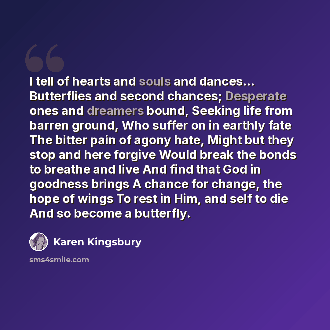 “I tell of hearts and souls and dances... Butterflies and second chances; Desperate ones and dreamers bound, Seeking life from barren ground, Who suffer on in earthly fate The bitter pain of agony hate, Might but they stop and here forgive Would break the bonds to breathe and live And find that God…” quote by Karen Kingsbury